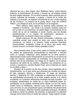 diferente de una y otra. Según John Middleton Murry, crítico literario
británico, la reconciliación de mente y corazón es «el misterio central
de toda religión elevada». En los años cuarenta, Murry escribía que un
número creciente de hombres y mujeres, a través de la fusión del
intelecto y la emoción, se estaban convirtiendo en una «nueva especie
de ser humano». La mayoría de la gente, decía, huye del conflicto
interior, y se refugia en la fe, en la actividad o en la negación.
"Pero siempre había algunos en quienes estos opiáceos se
negaban a funcionar... Su mente y su corazón insistían cada uno
por su lado en sus derechos, sin poder llegar a reconciliarse. En el
centro de su ser se instalaba un punto muerto, que los llevaba
paulatinamente a un estado de aislamiento, abandono y
desesperación. Su división interior era completa.
Surgía entonces, de esa división extremada y absoluta, una
repentina unidad, que creaba en ellos una nueva especie de
conciencia. La mente y el corazón, hasta entonces enemigos
irreconciliables, quedaban unidas en el alma, que podía amar
cuanto conocía. La división interior quedaba curada."
Murry llamaba alma a este nuevo saber.4 A través de los siglos,
los relatos de experiencias trascendentes lo describen a menudo
como un «centro» misterioso, como penetrar en un reino central y
desconocido.5 Este centro trascendente se encuentra en el acervo de
todas las culturas, representado en mandalas, en la alquimia, en la
cámara real de las pirámides («un fuego en el medio»), en el sancta
sanctorum (el santo de los santos). «Nosotros nos sentamos en un
círculo y suponemos, escribía Robert Frost, pero el Secreto se sienta
en el medio y sabe.»
Escapar de la prisión de las dos mentes, tarea específica de la
transformación, es el gran tema que atraviesa las novelas de Hesse:
El lobo estepario, Narciso y Goldmundo, El juego de abalorios,
Demian y Siddharta. En 1921 confesaba su esperanza de que la ola
de espiritualidad proveniente de la India pudiera aportar a la cultura
occidental «un correctivo refrescante emanado del polo opuesto». Los
europeos, desdichados en medio de un clima intelectual super es-
pecializado, no se estaban volviendo tanto a Buda o a Lao Tse, decía,
cuanto hacia la meditación, «técnica cuyo más alto resultado es la
pura armonía, en una cooperación igual y simultánea del pensamiento
lógico y el intuitivo». Mientras Oriente contempla el bosque, Occidente
se dedica a contar los árboles. No obstante, la aspiración a la plenitud
resurge como tema mítico en todas las culturas. Todas aspiran al todo,
 