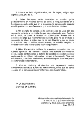 1. Intuere, en latín, significa mirar, ver. En inglés, insight; sight
significa vista. (N. del T.)
2. Estas funciones están invertidas en mucha gente,
particularmente en muchos zurdos. Es decir, el lenguaje reside en el
hemisferio derecho más que en el izquierdo, la comprensión espacial
en el izquierdo con más frecuencia que en el derecho, etcétera.
3. Un ejemplo de sensación de cambio: sales de viaje con esa
sensación molesta y conocida de que estás olvidando algo. Sentado
en el avión, te pones a repasar las posibilidades. Puede que te
acuerdes de algo que realmente has olvidado, pero no se produce la
sensación de alivio; tú sabes que no es eso. Cuando lo que es acude
a la mente, hay un súbito reconocimiento, un cambio tangible, la
certeza de que era eso lo que te estaba inquietando.
4. Nikos Kazantzakis hablaba de armonizar y modular «las dos
fuerzas opuestas del cerebro». Desde una cumbre trascendente,
decía, puede contemplarse la batalla del cerebro; necesitamos situar
cada una de las células del cerebro, porque ahí es donde Dios está
encarcelado, «tratando, intentando, martilleando para abrir una puerta
en la fortaleza de la materia».
5. Charles Lindberg, al describir una experiencia mística
extraordinaria que tuvo durante su famoso vuelo, decía que se sentía
«cogido en el campo gravitacional formado por dos planetas».
IV. LA TRANSICIÓN:
GENTES EN CAMBIO
No hay más que una historia importante:
la historia de lo que en otro tiempo
creíamos y de lo que ahora creemos.
KAY BOYLE
 