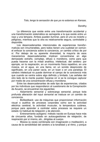 Toto, tengo la sensación de que ya no estamos en Kansas.
Dorothy
La diferencia que existe entre una transformación accidental y
una transformación sistemática es semejante a la que existe entre un
rayo y una lámpara. Ambos pueden iluminar, pero el uno es incierto y
peligroso, mientras que la otra es relativamente segura, controlable y
disponible.
Los desencadenantes intencionales de experiencias transfor-
mativas son innumerables, pero todos tienen una cualidad en común:
el enfocar la conciencia sobre la conciencia, un cambio crítico de por
sí. Por debajo de su aparente diversidad, la mayoría de esos
mecanismos desencadenantes implican concentrarse en algo
demasiado extraño, complejo, difuso o monótono, como para que
pueda hacerse con la mitad analítica, intelectual, del cerebro: por
ejemplo, en la respiración, en un movimiento físico repetitivo, en una
música, en el agua, en una llama, en un sonido desprovisto de
significado, en una pared vacía, en un koan o en una paradoja. El
cerebro intelectual no puede dominar el campo de la conciencia más
que cuando se centra sobre algo definido y limitado. Las señales del
otro lado de la mente pueden hacerse oír si se le consigue capturar
por medio de una concentración difusa y monótona.
Entre los desencadenantes de este tipo de experiencias, citados
por los individuos que respondieron al cuestionario de la Conspiración
de Acuario, se encuentran los siguientes:
- Aislamiento sensorial y sobrecarga sensorial, porque toda
profunda alteración del input sensorial se traduce en un cambio de
conciencia.
- Biofeedback: uso de máquinas que proporcionan información
visual o auditiva de procesos corporales como son la actividad
eléctrica cerebral, la actividad muscular, la temperatura cutánea,
porque para aprender a controlar estos procesos se requiere un
estado no habitual de relajación y de atención.
- Entrenamiento autógeno: método nacido en Europa hace más
de cincuenta años, fundado en autosugestiones de relajación, de
respiración por sí mismo, etc., dirigidas al cuerpo.
- Música (a veces combinada con imaginación o meditación), a
causa de la sensibilidad del cerebro a la tonalidad y al ritmo, y porque
 