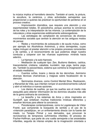 la música implica al hemisferio derecho. También el canto, la pintura,
la escultura, la cerámica, y otras actividades semejantes que
proporcionan a quienes las practican la oportunidad de perderse en el
proceso creativo.
- Improvisación dramática, que requiere una atención y una
espontaneidad totales. El psicodrama, porque acentúa la conciencia
de los roles y la interpretación de los mismos. La contemplación de la
naturaleza y otras experiencias estéticamente sobrecogedoras.
- Las estrategias de «ampliación de conciencia» de diversos
movimientos sociales que centran la atención en los antiguos modos
de pensar.
- Redes y movimientos de autoayuda o de ayuda mutua, como
por ejemplo los Alcohólicos Anónimos, y otros semejantes, cuyas
reglas incluyen el prestar atención a los propios procesos conscientes
y de cambio, y el reconocimiento de que podemos elegir nuestra
conducta y cooperar con las «fuerzas superiores» mirando hacia
adentro.
- La hipnosis y la auto hipnosis.
- Meditación de cualquier tipo: Zen, Budismo tibetano, caótica,
trascendental, cristiana, cabalista, kundalini, raja yoga, tantra yoga,
etc. También la psicosíntesis, sistema que combina la imaginación con
el estado meditativo.
- Cuentos sufíes, koans y danza de los derviches. Asimismo
diversas técnicas chamánicas y mágicas sobre focalización de la
atención.
- Seminarios diversos, como Control Mental Silva, Realización,
y Manantial de Vida, que intentan romper el acondicionamiento cultural
y abrir al individuo a nuevas opciones.
- Los diarios de sueños, ya que los sueños son el medio más
asequible para obtener información de los dominios situados más allá
de la gama ordinaria de conciencia.
- La teosofía y los sistemas de Arica y otros inspirados en
Gurdjieff, que sintetizan muchas tradiciones místicas diferentes y
enseñan técnicas para alterar la conciencia.
- Psicoterapias contemporáneas, como la Logoterapia de Viktor
Frankl, que comprende la búsqueda de sentido y el uso de la
«intención paradójica», en un enfrentamiento directo con la fuente del
miedo. La Terapia Primal y sus derivados, que provocan la
reviviscencia de tempranos sufrimientos infantiles. El proceso de
Fischer-Hoffman, que parte de una vuelta semejante a las ansiedades
infantiles, seguida de intenso empleo de la imaginación orientada a
 