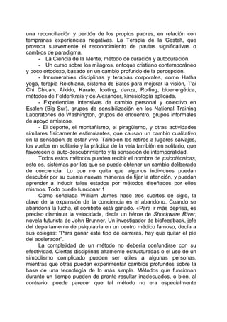 una reconciliación y perdón de los propios padres, en relación con
tempranas experiencias negativas. La Terapia de la Gestalt, que
provoca suavemente el reconocimiento de pautas significativas o
cambios de paradigma.
- La Ciencia de la Mente, método de curación y autocuración.
- Un curso sobre los milagros, enfoque cristiano contemporáneo
y poco ortodoxo, basado en un cambio profundo de la percepción.
- Innumerables disciplinas y terapias corporales, como Hatha
yoga, terapia Reichiana, sistema de Bates para mejorar la visión, T'ai
Chi Ch'uan, Aikido, Karate, footing, danza, Rolfing, bioenergética,
métodos de Feldenkrais y de Alexander, kinesiología aplicada.
- Experiencias intensivas de cambio personal y colectivo en
Esalen (Big Sur), grupos de sensibilización en los National Training
Laboratories de Washington, grupos de encuentro, grupos informales
de apoyo amistoso.
- El deporte, el montañismo, el piragüismo, y otras actividades
similares físicamente estimulantes, que causan un cambio cualitativo
en la sensación de estar vivo. También los retiros a lugares salvajes,
los vuelos en solitario y la práctica de la vela también en solitario, que
favorecen el auto-descubrimiento y la sensación de intemporalidad.
Todos estos métodos pueden recibir el nombre de psicotécnicas,
esto es, sistemas por los que se puede obtener un cambio deliberado
de conciencia. Lo que no quita que algunos individuos puedan
descubrir por su cuenta nuevas maneras de fijar la atención, y puedan
aprender a inducir tales estados por métodos diseñados por ellos
mismos. Todo puede funcionar.1
Como señalaba William James hace tres cuartos de siglo, la
clave de la expansión de la conciencia es el abandono. Cuando se
abandona la lucha, el combate está ganado. «Para ir más deprisa, es
preciso disminuir la velocidad», decía un héroe de Shockware River,
novela futurista de John Brunner. Un investigador de biofeedback, jefe
del departamento de psiquiatría en un centro médico famoso, decía a
sus colegas: "Para ganar este tipo de carreras, hay que quitar el pie
del acelerador".
La complejidad de un método no debería confundirse con su
efectividad. Ciertas disciplinas altamente estructuradas o el uso de un
simbolismo complicado pueden ser útiles a algunas personas,
mientras que otras pueden experimentar cambios profundos sobre la
base de una tecnología de lo más simple. Métodos que funcionan
durante un tiempo pueden de pronto resultar inadecuados, o bien, al
contrario, puede parecer que tal método no era especialmente
 