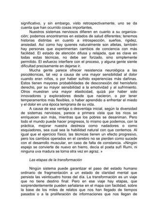 significativo, y sin embargo, visto retrospectivamente, uno se da
cuenta que han ocurrido cosas importantes.
Nuestros sistemas nerviosos difieren en cuanto a su organiza-
ción; podemos encontrarnos en estados de salud diferentes; tenemos
historias distintas en cuanto a introspección, sueños, rigidez,
ansiedad. Así como hay quienes naturalmente son atletas, también
hay personas que experimentan cambios de conciencia con más
facilidad. El estado de atención difusa y relajada, que es clave en
todas estas técnicas, no debe ser forzado, sino simplemente
permitido. El esfuerzo interfiere con el proceso, y alguna gente siente
dificultad precisamente en dejarse ir.
Mucha gente parece ofrecer resistencia neurológica a las
psicotécnicas, tal vez a causa de una mayor sensibilidad al dolor
cuando eran niños, o por haber sufrido experiencias más dañinas.
Estos tienen mayores probabilidades de desconexión del hemisferio
derecho, por su mayor sensibilidad a la emotividad y al sufrimiento.
Otros muestran una mayor elasticidad, quizá por haber sido
innovadores y exploradores desde que nacieron, o por tener
temperamentos más flexibles, o haber aprendido a enfrentar el miedo
y el dolor en una época temprana de su vida.
A causa de esa ventaja o desventaja inicial, según la diversidad
de sistemas nerviosos, parece a primera vista que los ricos se
enriquecen aún más, mientras que los pobres se desaniman. Pero
todo el mundo puede hacer progresos, lo mismo que podemos, con la
práctica, mejorar nuestra destreza como nadadores o como
esquiadores, sea cual sea la habilidad natural con que contemos. Al
igual que el ejercicio físico, las técnicas tienen un efecto progresivo,
pero los cambios operados en el cerebro no se pierden como sucede
con el desarrollo muscular, en caso de falta de constancia. «Ningún
espejo se convierte de nuevo en hierro, decía el poeta sufí Rumi, ni
ninguna uva madura se torna otra vez en agraz. »
Las etapas de la transformación
Ningún sistema puede garantizar el paso del estado humano
ordinario de fragmentación a un estado de claridad mental que
persista las veinticuatro horas del día. La transformación es un viaje
que no tiene destino final. Pero en ese viaje hay etapas, que
sorprendentemente pueden señalarse en el mapa con facilidad, sobre
la base de los miles de relatos que nos han llegado de tiempos
pasados o a la proliferación de informaciones que nos llegan de
 