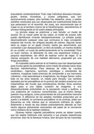 buscadores contemporáneos Todo viaje individual atraviesa trampas,
grutas, arenas movedizas, y cruces peligrosos, que son
exclusivamente propios, pero también hay desiertos, picos, y ciertos
extraños montículos que son observados por prácticamente todos los
que perseveran en el recorrido. Así pues, aun reconociendo que el
mapa no es el territorio mismo de la transformación, describiremos el
proceso distinguiendo en él cuatro etapas principales.
La primera etapa es preliminar y casi fortuita: un medio de
acceso. En la mayor parte de los casos, el medio de acceso sólo
puede identificarse mirando retrospectivamente. La entrada puede
desencadenarla cualquier cosa que conmueva la vieja concepción
respecto del mundo, las antiguas escalas de valores. Algunas veces
tiene su origen en un gesto mínimo, hecho por aburrimiento, por
curiosidad o por desesperación: un libro de bolsillo, un mantra recibido
en un cursillo, un curso de perfeccionamiento en la universidad. Para
un buen número, el detonante ha sido una experiencia mística o
psíquica espontánea, tan difícil de explicar como de negar. O la
intensa sensación de una realidad alternativa, propiciada por una
droga psicodélica.
Es imposible sobre estimar el rol histórico que han desempeñado
para mucha gente los psicodélicos como medio de entrada hacia otras
técnicas transformativas. Para decenas de miles de «zurdos
cerebrales», ingenieros, químicos, psicólogos y estudiantes de
medicina, incapaces hasta entonces de comprender a sus hermanos
«diestros», más espontáneos e imaginativos, las drogas fueron, sobre
todo en los años sesenta, un visado para Xanadú. Los cambios
operados por los psicodélicos en la química del cerebro ocasionan una
metamorfosis del mundo que consideramos familiar. Esos cambios
dejan paso a una rápida sucesión de imágenes, a una
desacostumbrada profundidad en la percepción visual y auditiva, a
una avalancha de «nuevos» conocimientos, que al mismo tiempo
parecen muy antiguos, como provenientes de una penetrante memoria
primordial. A diferencia de los estados mentales producidos por el
sueño o la bebida, la conciencia psicodélica no es confusa, antes con
frecuencia es más intensa que la conciencia ordinaria de vigilia.
Solamente a través de ese estado profundamente alterado se han
hecho algunos plenamente conscientes del papel de la conciencia
como creadora de la realidad cotidiana.
Quienes habían ingerido psicodélicos pronto se daban cuenta
que los relatos históricos más cercanos a sus propias experiencias
provenían, bien de la literatura mística, bien del país de las maravillas
 