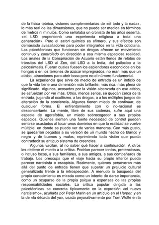 de la física teórica, visiones complementarias de «el todo y la nada»,
lo más real de las dimensiones, que no puede ser medida en términos
de metros ni minutos. Como señalaba un cronista de los años sesenta,
«el LSD proporcionó una experiencia religiosa a toda una
generación». Pero el satori químico es efímero, y sus efectos son
demasiado avasalladores para poder integrarlos en la vida cotidiana.
Las psicotécnicas que funcionan sin drogas ofrecen un movimiento
continuo y controlado en dirección a esa misma espaciosa realidad.
Los anales de la Conspiración de Acuario están llenos de relatos de
tránsitos del LSD al Zen, del LSD a la India, del psilocibo a la
psicosíntesis. Fueran cuales fuesen los esplendores escondidos en los
hongos o en los terrones de azúcar impregnados, no eran más que un
atisbo, atracciones para abrir boca pero no el número fundamental.
La experiencia que sirve de medio de entrada es un indicio de
que la vida tiene una dimensión más brillante, más rica, más plena de
significado. Algunos, acosados por la visión alcanzada en ese atisbo,
se esfuerzan por ver más. Otros, menos serios, se quedan cerca de la
entrada, jugando al ocultismo, a las drogas, o a los múltiples juegos de
alteración de la conciencia. Algunos tienen miedo de continuar, de
cualquier forma. El enfrentamiento con lo no-racional es
desconcertante. La mente, libre de sus cadenas, sufre aquí una
especie de agorafobia, un miedo sobrecogedor a sus propios
espacios. Quienes sienten una fuerte necesidad de control pueden
sentirse asustados al tocar unos dominios en que la realidad se vuelve
múltiple, en donde se puede ver de varias maneras. Con más gusto,
se quedarían pegados a su versión de un mundo hecho de blanco y
negro y de buenos y malos, reprimiendo toda visión que pueda
contradecir su antiguo sistema de creencias.
Algunos vacilan, al no saber qué hacer a continuación. A otros
les detiene el miedo a la crítica. Podrían parecer tontos, pretenciosos,
o incluso locos, a sus familiares, a sus amigos, a sus compañeros de
trabajo. Les preocupa que el viaje hacia su propio interior pueda
parecer narcisista o escapista. Realmente, quienes perseveran más
allá del punto de entrada tienen que superar un prejuicio cultural
generalizado frente a la introspección. A menudo la búsqueda del
propio conocimiento es mirada como un intento de darse importancia,
como un ocuparse de la propia psique a expensas de las propias
responsabilidades sociales. La crítica popular dirigida a las
psicotécnicas se concreta típicamente en la expresión «el nuevo
narcisismo», acuñada por Peter Marin en un artículo en el Harper, y en
la de «la década del yo», usada peyorativamente por Tom Wolfe en la
 