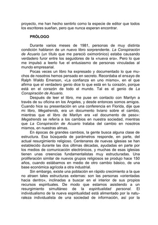 proyecto, me han hecho sentirlo como la especie de editor que todos
los escritores sueñan, pero que nunca esperan encontrar.
PRÓLOGO
Durante varios meses de 1981, personas de muy distinta
condición hablaron de un nuevo libro sorprendente. La Conspiración
de Acuario (un título que me pareció oximorónico) estaba causando
verdadero furor entre los seguidores de la «nueva era». Pero lo que
me impulsó a leerlo fue el entusiasmo de personas vinculadas al
mundo empresarial.
Pocas veces un libro ha expresado y documentado lo que mu-
chos de nosotros hemos pensado en secreto. Recordaba el ensayo de
Ralph Waldo Emerson, «La confianza en uno mismo», en el que
afirma que el verdadero genio dice lo que está en tu corazón, porque
está en el corazón de todo el mundo. Tal es el genio de La
Conspiración de Acuario.
Después de leer el libro, me puse en contacto con Marilyn a
través de su oficina en los Angeles, y desde entonces somos amigos.
Cuando hice su presentación en una conferencia en Florida, dije que
mi libro, Megatrends, era un documento liviano sobre el cambio,
mientras que el libro de Marilyn era «el documento de peso»:
Megatrends se refería a los cambios en nuestra sociedad, mientras
que La Conspiración de Acuario trataba del cambio en nosotros
mismos, en nuestras almas.
En épocas de grandes cambios, la gente busca alguna clase de
estructura. Esa búsqueda de parámetros responde, en parte, del
actual resurgimiento religioso. Centenares de nuevas iglesias se han
establecido durante las dos últimas décadas, ayudadas en parte por
los medios de comunicación electrónicos, y muchas de esas iglesias
tienen unas creencias fundamentalistas muy estructuradas. Una
proliferación similar de nuevos grupos religiosos se produjo hace 150
años, cuando estábamos en medio de otro cambio básico, de una
base económica agrícola a otra industrial.
Sin embargo, existe una población en rápido crecimiento a la que
no atraen tales estructuras externas: son las personas «orientadas
hacia dentro», inclinadas a buscar en el interior de sus propios
recursos espirituales. De modo que estamos asistiendo a un
resurgimiento simultáneo de la espiritualidad personal. El
individualismo de la nueva espiritualidad está alimentado por la natu-
raleza individualista de una sociedad de información, así por la
 