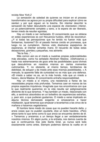 revista New York.2
La sensación de soledad de quienes se inician en el proceso
transformativo se agrava por su propia dificultad para explicar cómo se
sienten y por qué siguen en la brecha. Sin intentar describir la
sensación de haber descubierto una especie de «bienestar» interior,
un yo potencialmente completo y sano, a la espera de ser liberado,
tienen miedo de resultar egoístas.
Hay un miedo a ser rechazado. El conocimiento que se obtiene
en estas experiencias es con frecuencia huidizo, difícil de reconstruir.
¿Y si todas las percepciones que he tenido no fueran más que
fantasmas, ilusiones? En el pasado hemos creído en promesas, que
luego no se cumplieron. Hemos visto disolverse espejismos de
esperanza, al intentar echarles mano. El recuerdo de todas estas
decepciones, grandes y pequeñas, nos advierte:
"No te fíes..." .
Más común aún es el miedo a nuestras propias potencialidades
más elevadas, como ha señalado Abraham Maslow. «Disfrutamos y
hasta nos estremecemos de gozo ante las posibilidades quasi divinas
que descubrimos en nosotros mismos en ciertos momentos
culminantes. Y, no obstante, al mismo tiempo, temblamos de
debilidad, de estupor y de miedo ante esas mismas posibilidades. » A
menudo, la aparente falta de curiosidad no es más que una defensa.
«El miedo a saber no es, en lo más hondo, más que un miedo a
hacer», decía Maslow. El conocimiento entraña responsabilidad.
Hay un miedo a sí mismo, una resistencia a fiarse de las
necesidades propias más profundas. Tememos caer en manos de los
propios aspectos impulsivos. Imagínate que nos encontramos con que
lo que realmente queremos en la vida resulta ser peligrosamente
diferente de lo que tenemos. Y hay también un miedo, relacionado con
ello, a sentirnos absorbidos en un torbellino de experiencias extrañas,
y, peor aún, a que pudieran gustarnos. O miedo a verse implicado en
alguna técnica demasiado exigente: si empezamos a hacer
meditación, igual tenemos que empezar a levantarnos a las cinco de la
mañana o hacernos vegetarianos.
El hombre tiene miedo de cosas que no pueden hacerle daño, y
ansía cosas que no pueden ayudarle, dice un texto hasídico. «Pero
ahora tanto lo que teme como lo que ansía se encuentra dentro de él.
» Tememos y ansiamos a un tiempo llegar a ser verdaderamente
nosotros mismos. En algún punto, a la entrada, nos damos cuenta de
que si continuamos tras este Santo Grial, ya nunca será todo
exactamente como antes. Siempre podemos darnos la vuelta en el
 