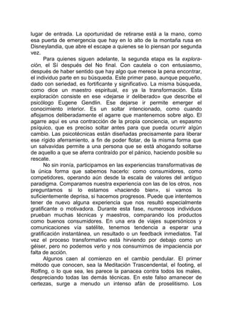lugar de entrada. La oportunidad de retirarse está a la mano, como
esa puerta de emergencia que hay en lo alto de la montaña rusa en
Disneylandia, que abre el escape a quienes se lo piensan por segunda
vez.
Para quienes siguen adelante, la segunda etapa es la explora-
ción, el Sí después del No final. Con cautela o con entusiasmo,
después de haber sentido que hay algo que merece la pena encontrar,
el individuo parte en su búsqueda. Este primer paso, aunque pequeño,
dado con seriedad, es fortificante y significativo. La misma búsqueda,
como dice un maestro espiritual, es ya la transformación. Esta
exploración consiste en ese «dejarse ir deliberado» que describe el
psicólogo Eugene Gendlin. Ese dejarse ir permite emerger el
conocimiento interior. Es un soltar intencionado, como cuando
aflojamos deliberadamente el agarre que mantenemos sobre algo. El
agarre aquí es una contracción de la propia conciencia, un espasmo
psíquico, que es preciso soltar antes para que pueda ocurrir algún
cambio. Las psicotécnicas están diseñadas precisamente para liberar
ese rígido aferramiento, a fin de poder flotar, de la misma forma que
un salvavidas permite a una persona que se está ahogando soltarse
de aquello a que se aferra contraído por el pánico, haciendo posible su
rescate.
No sin ironía, participamos en las experiencias transformativas de
la única forma que sabemos hacerlo: como consumidores, como
competidores, operando aún desde la escala de valores del antiguo
paradigma. Comparamos nuestra experiencia con las de los otros, nos
preguntamos si lo estamos «haciendo bien», si vamos lo
suficientemente deprisa, si hacemos progresos. Puede que intentemos
tener de nuevo alguna experiencia que nos resultó especialmente
gratificante o motivadora. Durante esta fase, numerosos individuos
prueban muchas técnicas y maestros, comparando los productos
como buenos consumidores. En una era de viajes supersónicos y
comunicaciones vía satélite, tenemos tendencia a esperar una
gratificación instantánea, un resultado o un feedback inmediatos. Tal
vez el proceso transformativo está hirviendo por debajo como un
géiser, pero no podemos verlo y nos consumimos de impaciencia por
falta de acción.
Algunos caen al comienzo en el cambio pendular. El primer
método que conocen, sea la Meditación Trascendental, el footing, el
Rolfing, o lo que sea, les parece la panacea contra todos los males,
despreciando todas las demás técnicas. En este falso amanecer de
certezas, surge a menudo un intenso afán de proselitismo. Los
 