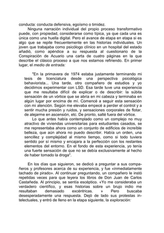 conducta: conducta defensiva, egoísmo o timidez.
Ninguna narración individual del propio proceso transformativo
puede, con propiedad, considerarse como típica, ya que cada una es
única como una huella digital. Pero el avance de etapa en etapa si es
algo que se repite frecuentemente en las historias individuales. Un
joven que trabajaba como psicólogo clínico en un hospital del estado
añadió, como apéndice a su respuesta al cuestionario de la
Conspiración de Acuario una carta de cuatro páginas en la que
describe el clásico proceso a que nos estamos refiriendo. En primer
lugar, el medio de entrada:
"En la primavera de 1974 estaba justamente terminando mi
tesis de licenciatura desde una perspectiva psicológica
behaviorista... Una tarde, otro compañero de estudios y yo
decidimos experimentar con LSD. Esa tarde tuve una experiencia
que me resultaba difícil de explicar o de describir: la súbita
sensación de un vórtice que se abría en mi cabeza y terminaba en
algún lugar por encima de mí. Comencé a seguir esta sensación
con mi atención. Según me elevaba empecé a perder el control y a
sentir mucha presión y ruidos, y sensaciones corporales de flotar,
de alejarme en ascensión, etc. De pronto, salté fuera del vórtice.
Lo que antes había contemplado como un complejo no muy
atractivo de viviendas universitarias para estudiantes casados, se
me representaba ahora como un conjunto de edificios de increíble
belleza, que aún ahora no puedo describir. Había un orden, una
sencillez y complejidad al mismo tiempo, como si todo tuviera
sentido por sí mismo y encajara a la perfección con los restantes
elementos del entorno. En el fondo de esta experiencia, yo tenía
una fuerte sensación de que no se debía exclusivamente al hecho
de haber tomado la droga".
En los días que siguieron, se dedicó a preguntar a sus compa-
ñeros y profesores acerca de su experiencia, y fue «inmediatamente
tachado de pirado». Al continuar preguntando, un compañero le instó
repetidas veces para que leyera los libros de Don Juan de Carlos
Castañeda. Al principio, se sentía escéptico. «Yo me consideraba un
verdadero científico, y esas historias sobre un brujo indio me
resultaban demasiado excéntricas. » Pero buscaba
desesperadamente una respuesta. Dejó de lado sus protestas in-
telectuales, y entró de lleno en la etapa siguiente, la exploración:
 