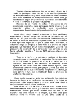 "Cogí en mis manos el primer libro y a las pocas páginas me di
cuenta de que alguien sabía también de las mismas experiencias.
Me leí los restantes libros y decidí especializarme en esta área con
vistas a mis exámenes y a mi exposición doctoral. En ese punto, yo
no estaba aún seguro en qué me iba a especializar concretamente,
ni sabía el nombre de lo que estaba buscando.
Después de un verano de lectura y ampliación de mis
experiencias personales, había conseguido fijar la tarea que iba a
emprender: utilizar la meditación como procedimiento
estandarizado de exploración de la conciencia humana".
Aquel mismo verano comenzó a anotar en un diario sus ideas y
experimentos, y estudió sus propios campos de percepción bajo los
efectos del LSD (diez sesiones); usó también de diversas estrategias
en orden a alcanzar alteraciones espectaculares de la conciencia.
Ciertos episodios negativos, y que a veces hasta asustaban, le
indujeron a dejar las drogas y a poner freno a la práctica de juegos
psíquicos. «La meditación era un camino más prudente y seguro para
procurarme la exploración de la conciencia y sus cambios, de una
forma profunda y estable. » A fines de 1974, comenzó el período de
integración:
"Durante el otoño y la primavera continué mi búsqueda
personal usando como vehículo la meditación. Estaba redactando
un informe sobre mi posición en torno a la meditación y la
conciencia, enfocado a mis exámenes de doctorado. Probé
algunas de las cosas sobre las cuales estaba leyendo, como
experiencias fuera del cuerpo, por ejemplo, y decidí que había allí
una realidad, para la que no me sentía aún preparado. Además, yo
sabía por mis lecturas que la meditación debe ser practicada de
una forma más creativa".
Como puede observarse, actúa más seriamente. Han dejado de
intrigarle los trucos y las habilidades paranormales, y ha dejado de
preguntarse cuáles podrían llegar a dominar, para pasar ahora a
preguntarse por lo que él mismo puede ser.
Una noche tuvo una experiencia extraordinaria. Había estado
meditando antes de irse a dormir, y se despertó viendo una estructura
tridimensional circular que estaba latiendo ante sus ojos. Al día
siguiente hizo unos dibujos de la imagen, que más tarde pudo
identificar como un mantra, esto es una forma usada en la
 