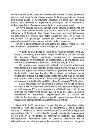 contemplación en escuelas espirituales del oriente. Cuando se enteró
de que Carl Jung había escrito acerca de la emergencia de formas
semejantes desde el inconsciente colectivo, se sintió aún con más
fuerza para defender la importancia psicológica de la meditación,
incluso ante los profesores más escépticos de su universidad.
En 1975 expuso su tesis, basada en un estudio experimental de
personas que habían estado practicando meditación, técnicas de
relajación y biofeedback. Fue capaz de exponer sus descubrimientos
en presencia del tribunal que debía juzgar su tesis, en el que se
encontraba «un psicólogo behaviorista acérrimo» y un profesor
profundamente introducido en el estudio de la conciencia.
En 1976 pasó a trabajar en un hospital del estado. Hacia 1977 se
encontraba sin pensarlo en la cuarta etapa: la conspiración.
"A partir de este punto, el resto de mi relato se orienta, creo yo,
hacia una síntesis, entrando en lo que usted llama la Conspiración
de Acuario. Deseo continuar trabajando en psicología
transpersonal, en meditación, en biofeedback, y en meditación con
música, todo ello dentro del campo de la psicología clínica.
He trabajado con constancia, tratando de levantar la bandera
transpersonal en este hospital, aunque lentamente, ya que en este
estado no soplan los mismos vientos progresistas que en el área
de la bahía y en Los Angeles. No obstante, el trabajo con la
meditación musical ha progresado hasta tal punto que el hospital
nos ha dado una subvención... Ayer oí de gente que se interesaba
por esto en una institución de Ohio, y hoy de gente de Washington.
Estoy encantado con el rumbo por donde me ha ido llevando
mi meditación, e intento no olvidarme de «apresurarme despacio»
en este camino. Poco a poco estamos infiltrándonos en el bloque
granítico del tratamiento clínico que se hace por aquí... Estamos
empleando el tratamiento experimental en la unidad de
tratamientos intensivos, y hemos podido comprobar que funciona
incluso con esquizofrénicos severamente enfermos"
Más tarde juntó sus esfuerzos con los de un psiquiatra perte-
neciente al staff del hospital (era de Oklahoma y había asistido
durante un tiempo a un centro de meditación Zen en California), y con
un psicólogo interno. Los tres habían estado trabajando durante más
de un año en la necesidad de reformar el hospital, que estaba
sobresaturado. Frustrados ante la continua resistencia de la
administración, acudieron a presentar sus ideas a un máximo dirigente
 
