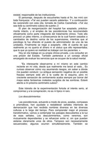 estatal, responsable de las instituciones.
El personaje, después de escucharles hasta el fin, les miró con
toda franqueza: «Tal vez puedan sacarlo adelante». Y a continuación
les sorprendió con esta cita, tomada de Carlos Castañeda: «Tal vez
sea éste su centímetro cúbico de suerte».3
El plan de reorganización del hospital fue aceptado, práctica-
mente intacto, y el empleo de las psicotécnicas fue recomendado
oficialmente como parte integrante del tratamiento clínico. Todo ello
provocó un jaleo interno, a consecuencia de la cual fueron cesados o
cambiados de destino varios de los supervisores, mientras que al
psicólogo le fue ofrecido el puesto de administrador de una de las
unidades. Finalmente se negó a aceptarlo. «Me di cuenta de que
realmente yo no quería el dinero ni el status que ello representaba;
que lo que yo quiero en realidad es trabajar con los pacientes. »
Hoy en día trabaja en su propia clínica privada, y es consultor en
una prisión del Estado. También pertenece a un consejo oficial
encargado de evaluar los servicios que se ocupan de la salud mental.
"Es interesante observarme a mí mismo en este cambio
reciente en mi vida, desde que realmente me lancé al vado... Es
curioso observar cómo voy asumiendo riesgos, sin saber a dónde
me pueden conducir. La antigua sensación negativa de un posible
fracaso siempre está ahí a la vuelta de la esquina, pero mi
creciente sensación de centramiento acaba siempre por borrar del
mapa estos fantasmas molestos surgidos de las sombras. Estaré
atento a mi próximo centímetro cubico".
Este tránsito de la experimentación fortuita al interés serio, al
compromiso y a la conspiración, no es ni típico ni raro.
Los descubrimientos
Las psicotécnicas, actuando a modo de picos, azadas, compases
o prismáticos, han ayudado a restablecer señales interiores de
demarcación que han recibido nombres diversos en las diversas
culturas a lo largo del tiempo. Para comprender mejor el proceso
transformativo, vamos a contemplar los paisajes descubiertos a la luz
de esas señales. Los descubrimientos, como veremos, son
mutuamente dependientes y se refuerzan entre sí, sin que puedan
aislarse claramente unos de otros. Tampoco son necesariamente
secuenciales; algunos ocurren simultáneamente. También se
 