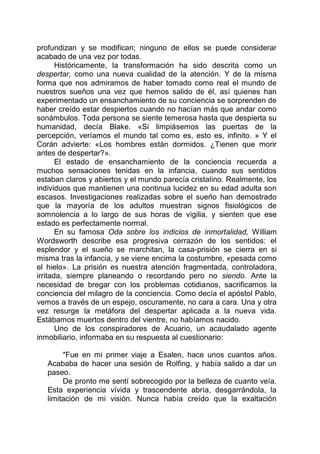 profundizan y se modifican; ninguno de ellos se puede considerar
acabado de una vez por todas.
Históricamente, la transformación ha sido descrita como un
despertar, como una nueva cualidad de la atención. Y de la misma
forma que nos admiramos de haber tomado como real el mundo de
nuestros sueños una vez que hemos salido de él, así quienes han
experimentado un ensanchamiento de su conciencia se sorprenden de
haber creído estar despiertos cuando no hacían más que andar como
sonámbulos. Toda persona se siente temerosa hasta que despierta su
humanidad, decía Blake. «Si limpiásemos las puertas de la
percepción, veríamos el mundo tal como es, esto es, infinito. » Y el
Corán advierte: «Los hombres están dormidos. ¿Tienen que morir
antes de despertar?».
El estado de ensanchamiento de la conciencia recuerda a
muchos sensaciones tenidas en la infancia, cuando sus sentidos
estaban claros y abiertos y el mundo parecía cristalino. Realmente, los
individuos que mantienen una continua lucidez en su edad adulta son
escasos. Investigaciones realizadas sobre el sueño han demostrado
que la mayoría de los adultos muestran signos fisiológicos de
somnolencia a lo largo de sus horas de vigilia, y sienten que ese
estado es perfectamente normal.
En su famosa Oda sobre los indicios de inmortalidad, William
Wordsworth describe esa progresiva cerrazón de los sentidos: el
esplendor y el sueño se marchitan, la casa-prisión se cierra en si
misma tras la infancia, y se viene encima la costumbre, «pesada como
el hielo». La prisión es nuestra atención fragmentada, controladora,
irritada, siempre planeando o recordando pero no siendo. Ante la
necesidad de bregar con los problemas cotidianos, sacrificamos la
conciencia del milagro de la conciencia. Como decía el apóstol Pablo,
vemos a través de un espejo, oscuramente, no cara a cara. Una y otra
vez resurge la metáfora del despertar aplicada a la nueva vida.
Estábamos muertos dentro del vientre, no habíamos nacido.
Uno de los conspiradores de Acuario, un acaudalado agente
inmobiliario, informaba en su respuesta al cuestionario:
"Fue en mi primer viaje a Esalen, hace unos cuantos años.
Acababa de hacer una sesión de Rolfing, y había salido a dar un
paseo.
De pronto me sentí sobrecogido por la belleza de cuanto veía.
Esta experiencia vívida y trascendente abría, desgarrándola, la
limitación de mi visión. Nunca había creído que la exaltación
 