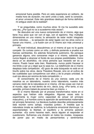 emocional fuera posible. Pero en esta experiencia en solitario, de
media hora de duración, me sentí unido a todo, sentí la conexión,
el amor universal. Este rato grandioso destruyó de forma definitiva
mi antigua visión de la realidad".
Y se preguntaba, como muchos otros: Si me ha sucedido esto
una vez, ¿Por qué no va a sucederme más veces?.
Se descubre así una nueva comprensión de sí mismo, algo que
tiene muy poco que ver con el ego, con el egoísmo. Hay múltiples
dimensiones en uno mismo; la sensación de estar recién integrado
como individuo... , la sensación de estar ligado con los otros como si
fueran uno mismo... y la fusión con un Sí mismo aún más universal y
primario.
Al nivel individual, descubrimos un sí mismo al que no le gusta
competir. Es curioso como un niño, y disfruta poniendo a prueba sus
fuerzas cambiantes. Es además ferozmente autónomo. No persigue
ganancia alguna, sino conocerse mejor a sí mismo, sabiendo que
nunca llegará a alcanzar el fondo de sus propias posibilidades. Como
decía un ex alcohólico, «la única persona que necesito ser es yo
mismo. Puedo hacer esto bien. Realmente, nunca podré fracasar si
me limito a ser yo y dejar que tú seas tú». La redefinición de sí mismo
desplaza toda competición. «El gozo de esta búsqueda no está en el
triunfo sobre los otros, decía Theodore Roszak, sino en el cultivo de
las cualidades que compartimos con ellos y de la propia unicidad, lo
cual nos eleva por encima de toda competición. »
El conocimiento de sí mismo es una ciencia; cada uno de
nosotros es un laboratorio, nuestro único laboratorio, nuestra más
cercana visión de la naturaleza en sí misma. «Si las cosas van mal en
el mundo, algo va mal dentro de mí», decía Jung. «Por tanto, si soy
sensible, primero trataré de ponerme bien yo mismo. »
El sí mismo liberado por el proceso transformativo reúne en si
aspectos que habían sido relegados. Algunas veces esto lo
experimenta la mujer como capacidad de actuar (el principio
masculino), y el hombre como la aparición de sentimientos maternales
(el principio femenino). La literatura budista describe pintorescamente
esta reunión como sahaja, «nacidos juntos». A medida que la
naturaleza innata se reafirma, la turbulencia emocional disminuye. La
espontaneidad, la libertad, el equilibrio y la armonía parecen
aumentar. «Es como hacerse real», decía alguien al responder el
cuestionario. Sufríamos una división en todos los niveles, incapaces
de poner paz en medio de pensamientos y sentimientos
 