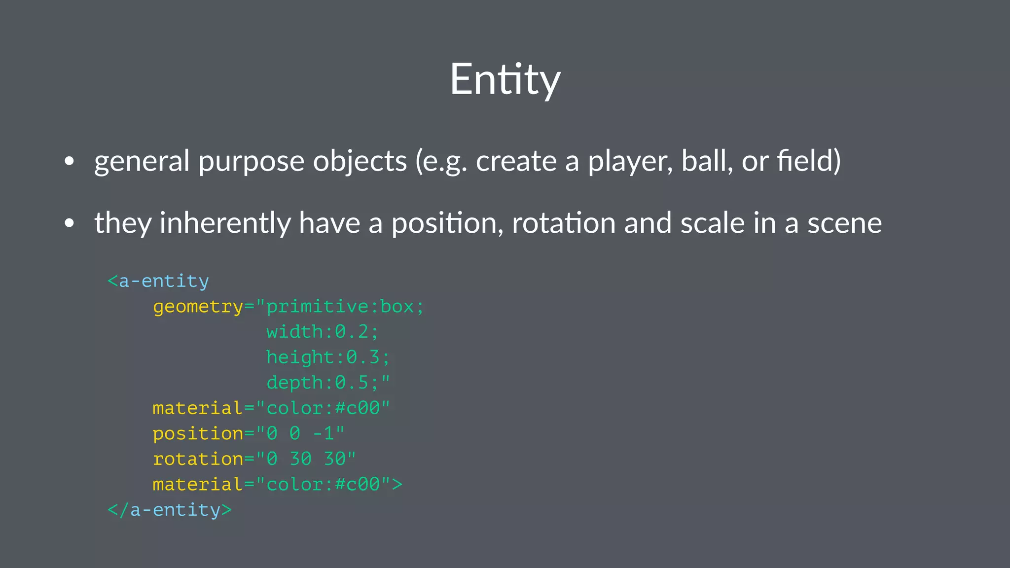 En#ty
• general purpose objects (e.g. create a player, ball, or ﬁeld)
• they inherently have a posi;on, rota;on and scale in a scene
<a-entity
geometry="primitive:box;
width:0.2;
height:0.3;
depth:0.5;"
material="color:#c00"
position="0 0 -1"
rotation="0 30 30"
material="color:#c00">
</a-entity>
 