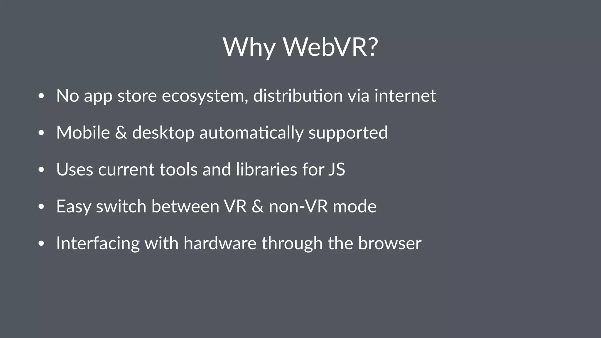 Why WebVR?
• No app store ecosystem, distribu3on via internet
• Mobile & desktop automa3cally supported
• Uses current tools and libraries for JS
• Easy switch between VR & non-VR mode
• Interfacing with hardware through the browser
 