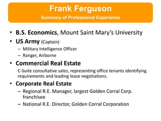 Frank Ferguson
              Summary of Professional Experience


• B.S. Economics, Mount Saint Mary’s University
• US Army (Captain)
  – Military Intelligence Officer
  – Ranger, Airborne
• Commercial Real Estate
  C-Suite consultative sales, representing office tenants identifying
  requirements and leading lease negotiations.
• Corporate Real Estate
  – Regional R.E. Manager, largest Golden Corral Corp.
    franchisee
  – National R.E. Director, Golden Corral Corporation
 