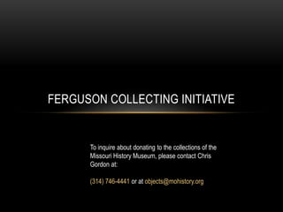 FERGUSON COLLECTING INITIATIVE
To inquire about donating to the collections of the
Missouri History Museum, please contact Chris
Gordon at:
(314) 746-4441 or at objects@mohistory.org
 