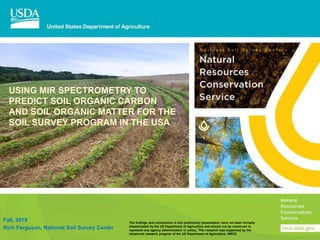 USING MIR SPECTROMETRY TO
PREDICT SOIL ORGANIC CARBON
AND SOIL ORGANIC MATTER FOR THE
SOIL SURVEY PROGRAM IN THE USA
Fall, 2019
Rich Ferguson, National Soil Survey Center
N a t i o n a l S o i l S u r v e y C e n t e r
The findings and conclusions in this preliminary presentation have not been formally
disseminated by the US Department of Agriculture and should not be construed to
represent any agency determination or policy. This research was supported by the
intramural research program of the US Department of Agriculture, NRCS.
 