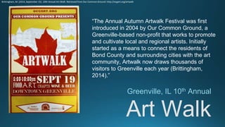 Art Walk
Greenville, IL 10th Annual
“The Annual Autumn Artwalk Festival was first
introduced in 2004 by Our Common Ground, a
Greenville-based non-profit that works to promote
and cultivate local and regional artists. Initially
started as a means to connect the residents of
Bond County and surrounding cities with the art
community, Artwalk now draws thousands of
visitors to Greenville each year (Brittingham,
2014).”
Brittingham, M. (2014, September 15). 10th Annual Art Walk. Retrieved from Our Common Ground: http://ocgart.org/artwalk
 