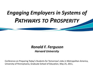 Engaging Employers in Systems of Pathways to ProsperityRonald F. FergusonHarvard University Conference on Preparing Today’s Students for Tomorrow’s Jobs in Metropolitan America, University of Pennsylvania, Graduate School of Education, May 25, 2011, 