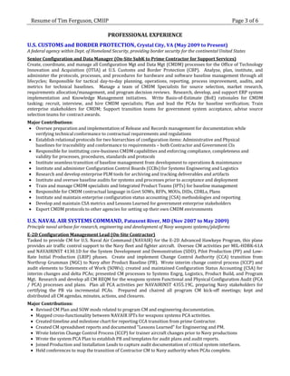 Resume of Tim Ferguson, CMIIP                                                                          Page 3 of 6

                                         PROFESSIONAL EXPERIENCE
U.S. CUSTOMS and BORDER PROTECTION, Crystal City, VA (May 2009 to Present)
A federal agency within Dept. of Homeland Security, providing border security for the continental United States
Senior Configuration and Data Manager (On-Site SubK to Prime Contractor for Support Services)
Create, coordinate, and manage all Configuration Mgt and Data Mgt (CMDM) processes for the Office of Technology
Innovation and Acquisition (OTIA) at U.S. Customs and Border Protection (CBP). Analyze, plan, institute, and
administer the protocols, processes, and procedures for hardware and software baseline management through all
lifecycles; Responsible for tactical day-to-day planning, operations, reporting, process improvement, audits, and
metrics for technical baselines. Manage a team of CMDM Specialists for source selection, market research,
requirements allocation/management, and program decision reviews. Research, develop, and support ERP system
implementation and Knowledge Management initiatives. Write Basis-of-Estimate (BoE) rationales for CMDM
tasking; recruit, interview, and hire CMDM specialists; Plan and lead the PCAs for baseline verification; Train
enterprise stakeholders for CMDM; Support transition teams for government system acceptance, advise source
selection teams for contract awards.
Major Contributions:
 Oversee preparation and implementation of Release and Records management for documentation while
   verifying technical conformance to contractual requirements and regulations
 Establish relational protocols for two hierarchies of configuration items: Administrative and Physical
   baselines for traceability and conformance to requirements – both Contractor and Government CIs
 Responsible for instituting core-business CMDM capabilities and enforcing compliance, completeness and
   validity for processes, procedures, standards and protocols
 Institute seamless transition of baseline management from development to operations & maintenance
 Institute and administer Configuration Control Boards (CCBs) for Systems Engineering and Logistics
 Research and develop enterprise PLM tools for archiving and tracking deliverables and artifacts
 Institute and oversee baseline audits for systems and processes prior to acceptance and deployment
 Train and manage CMDM specialists and Integrated Product Teams (IPTs) for baseline management
 Responsible for CMDM contractual language in Govt SOWs, RFPs, MOUs, DIDs, CDRLs, Plans
 Institute and maintain enterprise configuration status accounting (CSA) methodologies and reporting
 Develop and maintain CSA metrics and Lessons Learned for government enterprise stakeholders
 Export CMDM protocols to other agencies for setting up their own CMDM environments

U.S. NAVAL AIR SYSTEMS COMMAND, Patuxent River, MD (Nov 2007 to May 2009)
Principle naval airbase for research, engineering and development of Navy weapons systems/platforms
E-2D Configuration Management Lead (On-Site Contractor)
Tasked to provide CM for U.S. Naval Air Command (NAVAIR) for the E-2D Advanced Hawkeye Program, this plane
provides air traffic control support to the Navy fleet and fighter aircraft. Oversee CM activities per MIL-HDBK-61A
and NAVAIRINST 4130.1D for the System Development and Demonstration (SDD), Pilot Production (PP) and Low-
Rate Initial Production (LRIP) phases. Create and implement Change Control Authority (CCA) transition from
Northrop Grumman (NGC) to Navy after Product Baseline (PB). Wrote interim change control process (ICCP) and
audit elements to Statements of Work (SOWs); created and maintained Configuration Status Accounting (CSA) for
interim changes and delta PCAs; presented CM processes to Systems Engrg, Logistics, Product Build, and Program
Mgt. Research and develop all CM REQM for the weapons system Functional and Physical Configuration Audit (FCA
/ PCA) processes and plans. Plan all PCA activities per NAVAIRINST 4355.19C, preparing Navy stakeholders for
certifying the PB via incremental PCAs. Prepared and chaired all program CM kick-off meetings; kept and
distributed all CM agendas, minutes, actions, and closures.
Major Contributions:
  Revised CM Plan and SOW mods related to program CM and engineering documentation.
  Mapped cross-functionality between NAVAIR IPTs for weapons systems PCA activities.
  Created timeline and milestone chart for reporting CCA transition from prime Contractor.
  Created CM spreadsheet reports and documented "Lessons Learned" for Engineering and PM.
  Wrote Interim Change Control Process (ICCP) for trainer aircraft changes prior to Navy productions
  Wrote the system PCA Plan to establish PB and templates for audit plans and audit reports.
  Joined Production and Installation Leads to capture audit documentation of critical system interfaces.
  Held conferences to map the transition of Contractor CM to Navy authority when PCAs complete.
 