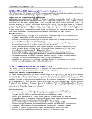 Resume of Tim Ferguson, CMIIP                                                                       Page 4 of 6

GENERAL DYNAMICS C4S, Columbia, MD (June 2006 thru Sep 2007)
A $21 billion, Fortune 100 Company ranked #7 in Aerospace and Defense industry offering integrated switching voice
and data communication; subcontracts for Raytheon Corporation and Lockheed
Configuration and Data Manager (Salaried Employee)
Lead configuration management per GEIa-HB-649 standards; spearhead operations for the site as policy maker for
CM and data management (DM). Serve as Chairman of the Configuration Control Board (CCB). Analyze and release
deliverable items, documents, and software. Ensure all deliverables are on schedule and under budget. Use
relational databases to support configuration identification, control, reporting, and release of executables.
Document the qualification testing and integration of software per ISO 9000 / AS9100 standards and create
ClearCase Release Labels and Lockdowns for the software lifecycles. Document all requirements, deliver user-
training, gather metrics, and generate monthly reports for Engineering and Program Management. Audit open
projects for traceability and compliance to data requirements. Maintain MIL and ASME standards.
Major Contributions:
  Saved over 500 hours ($20,000 per year) and minimized the time needed to release documents, from 5
    hrs to 4 hrs per document, by reducing redundant data storage.
  Instituted the enforcement of effective specifications and standards for technology licensing, third-party
    software integration and systems security solutions.
  Reduced errors by building mutually beneficial affiliations between engineering and configuration
    departments to collaborate on technical peer reviews of all documents.
  Mapped CM activities per site-specific projects via the creation of relational databases/spreadsheets.
  Gained additional exposure to larger contracts for bids by training engineering on the CDRL / SDRL
    process for proposals integrating DD1423 government forms.
  Empowered the company with better opportunities to win contracts by persuading division
    headquarters to allow differing proposal templates to reflect historic and actual site-specific costs.
  Influenced management to allow flex time for CM personnel to support software qualification testing,
    resulting in the timely release and shipment of software integration products.
  Slashed the time needed to create ClearCase release labels by 66% by using remote systems access
    process, which is being adopted at the Scottsdale headquarters.


LOCKHEED MARTIN, Rockville, MD (Nov 2004 to Oct 2005)
A $37 billion, Fortune 50 Company, ranked #3 in Aerospace and Defense industry offering FAA air traffic control
telecommunications and security solutions, firmware and software integration
Configuration Specialist, Staff (On-Site Contractor)
Oversee CM policies for contractor’s Air Traffic Control engineering per MIL-STD-973 and MIL-HDBK-61. Institute
process to prepare engineering packages for review and release using MIL and ANSI standards. Present upper
management with quarterly metrics for cause / effect analysis. Deliver configuration management training to all
engineers. Authored internal processes and participated in all technical peer reviews. Chair the Change Control
Board (CCB) meeting for release approvals and distributed agenda and minutes to stakeholders. Perform upkeep of
all Microsoft Excel databases. Uploaded e-docs to the web-based PDM tool (OHM and ImageSite). Approved
production, testing and spec documents for Release per validation redlines with stakeholders. Instituted design
improvement by capturing metrics to train engineers.
Major Contributions:
  Implemented spreadsheet capturing engineering metrics and release data of all Engrg Notices.
  Cut down on engineering mistakes (before CM submittals) by 50% and minimized clean-up time by
    taking the initiative to lead design-checking and technical peer reviews (TPR).
  Enabled faster release cycles for EN pkgs and less rejections via standardized dwg templates.
  Extended knowledge throughout the organization by producing and disseminating a technical manual
    for all internal configuration management tools, templates, and processes.
  Exposed inefficient processes via metrics assessments and reports to Engrg and PM.
  Instituted concepts of operation, requirements identification and documentation of deliverable data
  Developed CCB board agendas, notified attendees and entered data in CM logs and PDM tool.
  Processed on a regular cycle discrepancy reports, requirements and request for changes
  Reviewed, analyzed, and published engineering change data for “Lessons Learned.”
 