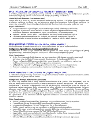 Resume of Tim Ferguson, CMIIP                                                                         Page 5 of 6

SOLO-SWEETHEART CUP CORP, Owings Mills, MD (Nov 2001 thru Nov 2004)
A $2 billion food products and packaging company ranked # 1 in the industry serving fast-food franchises, specialty
restaurants and grocery retailers such as McDonalds, Wendy’s, Burger King and Starbucks
Senior Mechanical Designer (On-Site Contractor)
Steered efforts to design or re-vamp antiquated production-line machinery, including material handling and
production machinery for plastic cups and commercial plastic food containers; Updated large machinery via
engineering notices, bills of material and production AutoCAD drawings; Modernized aging production lines.
Major Contributions:
  Incorporated reverse-engineering for pneumatic forming machinery with no legacy documents.
  Employed CM practices in Bills of Materials for newer designs so that parts lists were instantly
    accessible as opposed to waiting an entire day for a printout from Chicago headquarters.
  Deployed a “Parts & Vendors” PDM COTS program for new design builds and end-item reports.
  Facilitated transmittal to subcontractors for builds and simplified distribution of releases to
    headquarters for archiving by adding Acrobat Reader for creation of .pdf files of CAD drawings.


FUSION LIGHTING SYSTEMS, Rockville, MD (Jan 1999 thru Oct 2001)
An $8 million research and development firm for commercial prototype and special production lighting
Configuration Mgt and Electro-Mech Designer (On-Site Contractor)
I led CM effort to create change control and data management for patent designs and prototypes of lighting
equipment using COTS software programs and Excel data sheets incorporating Visio graphics.
Major Contributions:
  Design electro-mechanical cable diagrams and interconnections, cable-harness assemblies, sheet metal
    fabrication using dual English/Metric geometric dimensions per UL Standards and ANSI Y14;
  Planned configuration BOM management activities to provide policies and guidelines to engineering
    staff for developmental baselines of hardware prototype development;
  E/M pkg design of prototype lighting equipment for commercial and government applications;
  Microwave packaging of precision machine with thermal control capacity on patent design.


ORION NETWORK SYSTEMS, Rockville, MD (Aug 1997 thru Jan 1998)
A $480 million company providing construction and operation services of modern, high-capacity international satellite
communications and private network services
Configuration Manager (Independent Consultant)
My initial daily activities were to set up demonstrations of various PDM (Product Data Management) tools for
selection and transferring the legacy data of existing engineering products and services. We selected “Agile”
Administrator. I wrote ECN processes and trained CM and engineering personnel how to use the new tool for
configuring engineering releases. I also interviewed and helped select the new configuration manager for future
placement once I departed. I led the CM team to set up a parallel CM process overseas in the European and Asian
subsidiaries. We wedded existing Microsoft-platform data and project logs to relational databases and utilized
AutoCAD and Visio graphics for an imaging system for overseas. I instituted a software media distribution process
for tape creation, CD, and removable hard-disk duplication and tracked all software licenses and vendor manuals
within the database.
Major Contributions:
  Built the entire Configuration and Data Management process and department from the ground up.
  Provided leadership and direction to 2 CM specialists and 1 document controller.
  Interviewed and helped select hiring of Configuration Mgr for direct placement.
  Enabled accurate tracking of new and revised sales of satellite communication uplinks.
  Involved CM in data security policies and enforcement in QA Testing and Production environments.
  Trained CM and Engineering personnel the “Agile” PDM tool and CM processes
  Supported the maintenance and administration of databases for tracking change management and
    requests, defect tracking and requirements management.
  Extended CM outreach to European and Asian subsidiaries by defining requirements & processes
 