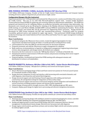 Resume of Tim Ferguson, CMIIP                                                                         Page 6 of 6

IBM, FEDERAL SYSTEMS / LORAL, Rockville, MD (Feb 1987 thru Sep 1994)
A $37 Billion DOW Jones Company; Provider of FAA Air Traffic Control Telecommunications and Computer Systems
including firmware, software integration for ground and air-traffic control
Configuration Manager (On-Site Contractor)
Supervisory position over 3 CM specialists and instituted the CM process for a newly-won $5 billion FAA contract for
Air Traffic Control. This was an era with little Microsoft-platform support tools. Created weekly Hardware
Technical Review Board (HTRB) for gathering and reviewing redlines by departmental stakeholders. The HTRB was
prepared and chaired by me for validating redlines on production documents and customer data deliverables; the
documents were cleaned up by my CM group for releasing at the Monday afternoon Configuration Control Board
(CCB) meeting; we used Word, CADAM, and EIDS (IBM’s in-house PDM) for maintaining the baseline. Wrote all CM
process and manuals and trained ME and EE personnel for Engineering Notice processes. Design-checked all
documents for ANSI format standards and MIL spec manufacturing practices. Conducted audits for program
traceability; gathered metrics and analyzed for upper mgt reports. I also performed CADAM design-drafting for
production drawings and created Indentured Parts Lists (IPLs) and Family Trees for upper management tracking of
the baselines.
Major Contributions:
  Introduced and grew the CM process from scratch, created all engineering templates for data
    requirements and delivered training all within a 6 month period by working 60-hour weeks.
  Laid foundation for CM at this IBM site and directed policy for document templates.
  Prepared, presented, and sold the CM process to upper management for adoption.
  Made numerous recommendations in regards to configuration management, engineering technical peer
    reviews, data management, and change control, all of which were adopted.
  Honored as the first contractor to receive the “IBM Quality Achiever” certificate at Rockville site.
  Championed and drove improvement of CM work routines and processes including client-server support
    tools and program systems.
  Prepared agendas, coordinated and chaired the HTRB meeting with subsequent minutes and
    distribution of actions to all stakeholders


MARTIN MARIETTA, Baltimore, MD (Nov 1986 to Feb 1987) – Senior Electro-Mech Designer
A $19 Billion, DOW Jones Company - Manufacturer of Military and Commercial Aerospace Systems
Major Contributions:
  Electro-Mechanical packaging design of Rack and Panel control test systems for Vertical Launch System
    for Tomahawk missiles on Navy Ships;
  Design electronic integrated circuitry and interface cable harnessing with associated schematics and
    cable diagrams, interconnection and system block diagrams;
  Design structural support and steel framing of launch apparatus with welding and steel joist
    construction, die and jig fixture design for integration on Navy surface ships;
  Redesign of launch support and assurance of structural integrity and the integration and installation of
    various structures including weapons systems and mission system equipment;
  Cabinet design of honeycomb hi-strength structure, EMI / EMC shielding design per MIL specs;
  Computer display panel design for digital micro-processing and reference designation documents.


SUNDSTRAND Corp, Rockford, IL (Jan 1985 to Apr 1986) – Senior Electro-Mech Designer
A $1.5 Billion Fortune-200 Company; Provides aircraft systems solutions for commercial and military clients
Major Contributions:
  Aluminum die-cast housing design with multilayer printed circuit board packaging for avionic controller
    units, EMI/EMC shielding and component packaging design per MIL and ANSI specs;
  Analog and digital printed circuitry board (PCB) design with COTS component selection, thermal
    management of motherboard chassis design; Electrical wire harnesses and cable diagrams.
  Design engine control systems, gearboxes, primary and secondary flight controls and actuation systems
    for military fighter aircraft.

              NOTE: Gaps in employment due to serving two terms in the Maryland State Senate
 