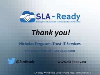 Thank you!
Nicholas Ferguson, Trust-IT Services
n.ferguson@trust-itservices.com
@SLAReady www.sla-ready.eu
SLA-Ready Workshop @ Cloud Forward 2016, 19 October 2016
 