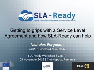 Getting to grips with a Service Level
Agreement and how SLA-Ready can help
Nicholas Ferguson
Trust-IT Services & SLA-Ready
SLA-Ready	Workshop	|	Cluj-IT
03	November	2016	|	Cluj-Napoca,	Romania	
 