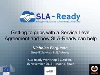 Getting to grips with a Service Level
Agreement and how SLA-Ready can help
Nicholas Ferguson
Trust-IT Services & SLA-Ready
SLA-Ready Workshop | CONETIC
15 November 2016 | Madrid, Spain
 