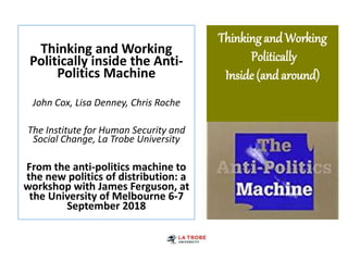 Thinkingand Working
Politically
Inside (andaround)
Thinking and Working
Politically inside the Anti-
Politics Machine
John Cox, Lisa Denney, Chris Roche
The Institute for Human Security and
Social Change, La Trobe University
From the anti-politics machine to
the new politics of distribution: a
workshop with James Ferguson, at
the University of Melbourne 6-7
September 2018
 