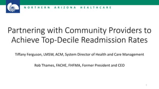 N O R T H E R N A R I Z O N A H E A L T H C A R E
1
Partnering with Community Providers to
Achieve Top-Decile Readmission Rates
Tiffany Ferguson, LMSW, ACM, System Director of Health and Care Management
Rob Thames, FACHE, FHFMA, Former President and CEO
 