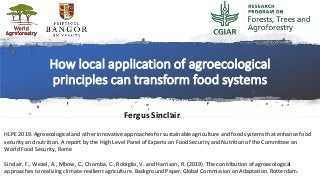 How local application of agroecological
principles can transform food systems
Fergus Sinclair
HLPE 2019. Agroecological and other innovative approaches for sustainable agriculture and food systems that enhance food
security and nutrition. A report by the High Level Panel of Experts on Food Security and Nutrition of the Committee on
World Food Security, Rome
Sinclair, F., Wezel, A., Mbow, C., Chomba, C., Robiglio, V. and Harrison, R. (2019). The contribution of agroecological
approaches to realizing climate-resilient agriculture. Background Paper. Global Commission on Adaptation. Rotterdam.
 