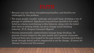 FAITH
• Because you care about strengthening families, and families are
challenged by this problem.
• Too many people consider underage and youth binge drinking a rite of
passage to adulthood. Significant research has identified this adult
belief as a factor contributing to this behavior, along with the belief
that there is nothing adults can do to change youth drinking
behavior. [U.S. Surgeon General’s Report]
• Parents dramatically underestimate teenage binge drinking. 33
percent of teens binged in the past month and 3 percent of parents
believed their own teen binged in the past month. Parents need help to
break through denial and be empowered to act for change. [Centers for
Disease Control and Prevention]
 