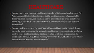 HEALTHCARE
• Reduce injury and improve health outcomes for children and adolescents. For
American youth; alcohol contributes to the top three causes of preventable
death (murder, suicide, car crashes) and to preventable injuries from burns,
drowning, assaults, STDs and addiction. [Centers for Disease Control and
Prevention]
• Reduce healthcare costs. Up to 40% of all hospital beds in the United States,
except for those being used by maternity and intensive care patients, are being
used to treat health conditions that are related to alcohol consumption by
youth and adults.[Drug Abuse Warning Networks, SAMHSA Substance Abuse
Mental Health Services Administration]
 
