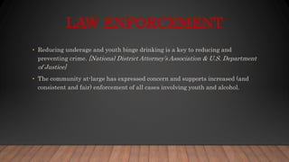 LAW ENFORCEMENT
• Reducing underage and youth binge drinking is a key to reducing and
preventing crime. [National District Attorney’s Association & U.S. Department
of Justice]
• The community at-large has expressed concern and supports increased (and
consistent and fair) enforcement of all cases involving youth and alcohol.
 