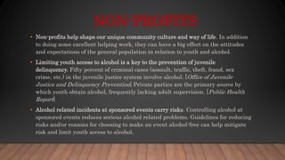 NON-PROFITS
• Non-profits help shape our unique community culture and way of life. In addition
to doing some excellent helping work, they can have a big effect on the attitudes
and expectations of the general population in relation to youth and alcohol.
• Limiting youth access to alcohol is a key to the prevention of juvenile
delinquency. Fifty percent of criminal cases (assault, traffic, theft, fraud, sex
crime, etc.) in the juvenile justice system involve alcohol. [Office of Juvenile
Justice and Delinquency Prevention] Private parties are the primary source by
which youth obtain alcohol, frequently lacking adult supervision. [Public Health
Report]
• Alcohol related incidents at sponsored events carry risks. Controlling alcohol at
sponsored events reduces serious alcohol related problems. Guidelines for reducing
risks and/or reasons for choosing to make an event alcohol-free can help mitigate
risk and limit youth access to alcohol.
 