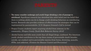 PARENTS
• Too many consider underage and youth binge drinking a rite of passage to
adulthood. Significant research has identified this adult belief and the belief that
there is nothing adults can do to change youth drinking behaviors as contributing
factors. Research also provides evidence of effectiveness for strategies that can be
implemented by parents/adults. [U.S. Surgeon General’s Call to Action]
• Fergus County students report acquiring alcohol from someone in the
community. [Fergus County Youth Risk Behavior Survey 2015]
• Alcohol harms and kills more youth than all illegal drugs, combined. For American
youth; alcohol contributes to the top three causes of preventable death (murder,
suicide, car crashes) and to preventable injuries from burns, drowning, assaults,
STDs, and addiction. [Centers for Disease Control and Prevention]
 