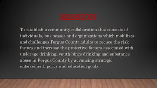 MISSION
To establish a community collaboration that consists of
individuals, businesses and organizations which mobilizes
and challenges Fergus County adults to reduce the risk
factors and increase the protective factors associated with
underage drinking, youth binge drinking and substance
abuse in Fergus County by advancing strategic
enforcement, policy and education goals.
 