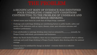 THE PROBLEM
A SIGNIFICANT BODY OF EVIDENCE HAS IDENTIFIED
FOUR UNDERLYING COMMUNITY CONDITIONS
CONTRIBUTING TO THE PROBLEM OF UNDERAGE AND
YOUTH BINGE DRINKING.
• Alcohol causes more harm for youth than all illegal drugs, combined!
• Underage and youth binge drinking are contributing factors to public health, safety and
quality of life indicators such as; injury, disease, crime, poor education outcomes and
workforce performance.
• Costs attributable to underage drinking alone total an estimated $_________ annually, for
Fergus County individuals, governments and businesses.
• Before the Youth Alcohol Taskforce, there was no comprehensive coordinated effort to address
underage and youth binge drinking in Fergus County despite data showing above the national
average.
• Citizens must be mobilized for change on alcohol – everyone shares in a collective
responsibility!
 