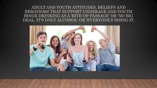 ADULT AND YOUTH ATTITUDES, BELIEFS AND
BEHAVIORS THAT SUPPORT UNDERAGE AND YOUTH
BINGE DRINKING AS A 'RITE-OF-PASSAGE' OR 'NO BIG
DEAL, IT’S ONLY ALCOHOL' OR 'EVERYONE’S DOING IT.
 