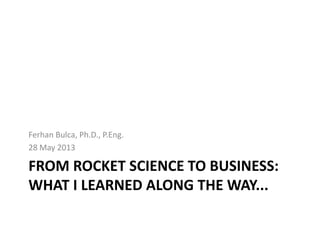 FROM ROCKET SCIENCE TO BUSINESS:
WHAT I LEARNED ALONG THE WAY...
Ferhan Bulca, Ph.D., P.Eng.
28 May 2013
 