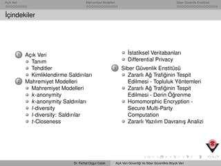 Açık Veri Mahremiyet Modelleri Siber Güvenlik Enstitüsü
˙Içindekiler
1 Açık Veri
Tanım
Tehditler
Kimliklendirme Saldırıları
2 Mahremiyet Modelleri
Mahremiyet Modelleri
k-anonymity
k-anonymity Saldırıları
l-diversity
l-diversity: Saldırılar
t-Closeness
˙Istatiksel Veritabanları
Differential Privacy
3 Siber Güvenlik Enstitüsü
Zararlı A˘g Traﬁ˘ginin Tespit
Edilmesi - Topluluk Yöntemleri
Zararlı A˘g Traﬁ˘ginin Tespit
Edilmesi - Derin Ö˘grenme
Homomorphic Encryption -
Secure Multi-Party
Computation
Zararlı Yazılım Davranı¸s Analizi
Dr. Ferhat Ozgur Catak Açık Veri Güvenli˘gi Ve Siber Güvenlikte Büyük Veri
 