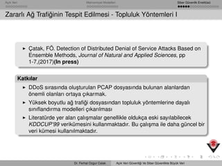 Açık Veri Mahremiyet Modelleri Siber Güvenlik Enstitüsü
Zararlı A˘g Traﬁ˘ginin Tespit Edilmesi - Topluluk Yöntemleri I
Çatak, FÖ. Detection of Distributed Denial of Service Attacks Based on
Ensemble Methods, Journal of Natural and Applied Sciences, pp
1-7,(2017)(In press)
Katkılar
DDoS sırasında olu¸sturulan PCAP dosyasında bulunan alanlardan
önemli olanları ortaya çıkarmak.
Yüksek boyutlu a˘g traﬁ˘gi dosyasından topluluk yöntemlerine dayalı
sınıﬂandırma modelleri çıkarılması
Literatürde yer alan çalı¸smalar genellikle oldukça eski sayılabilecek
KDDCUP’99 verikümesini kullanmaktadır. Bu çalı¸sma ile daha güncel bir
veri kümesi kullanılmaktadır.
Dr. Ferhat Ozgur Catak Açık Veri Güvenli˘gi Ve Siber Güvenlikte Büyük Veri
 