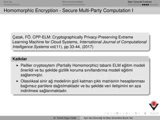 Açık Veri Mahremiyet Modelleri Siber Güvenlik Enstitüsü
Homomorphic Encryption - Secure Multi-Party Computation I
Çatak, FÖ. CPP-ELM: Cryptographically Privacy-Preserving Extreme
Learning Machine for Cloud Systems, International Journal of Computational
Intelligence Systems vol(11), pp 33-44, (2017)
Katkılar
Paillier cryptosytem (Partially Homomorphic) tabanlı ELM e˘gitim modeli
önerildi ve bu ¸sekilde gizlilik koruma sınıﬂandırma modeli e˘gitimi
sa˘glanmı¸stır.
Olasılıksal sinir a˘g modelinin gizli katman çıktı matrisinin hesaplanması
ba˘gımsız partilere da˘gıtılmaktadır ve bu ¸sekilde veri ileti¸simini en aza
indirilmesi sa˘glanmaktadır.
Dr. Ferhat Ozgur Catak Açık Veri Güvenli˘gi Ve Siber Güvenlikte Büyük Veri
 