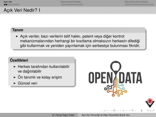 Açık Veri Mahremiyet Modelleri Siber Güvenlik Enstitüsü
Açık Veri Nedir? I
Tanım
Açık veriler, bazı verilerin telif hakkı, patent veya di˘ger kontrol
mekanizmalarından herhangi bir kısıtlama olmaksızın herkesin diledi˘gi
gibi kullanmak ve yeniden yayınlamak için serbestçe bulunması ﬁkridir.
Özellikleri
Herkes tarafından kullanılabilir
ve da˘gıtılabilir
Ön tanımlı ve kolay eri¸sim
Güncel veri
Dr. Ferhat Ozgur Catak Açık Veri Güvenli˘gi Ve Siber Güvenlikte Büyük Veri
 