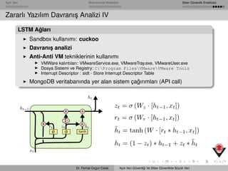 Açık Veri Mahremiyet Modelleri Siber Güvenlik Enstitüsü
Zararlı Yazılım Davranı¸s Analizi IV
LSTM A˘gları
Sandbox kullanımı: cuckoo
Davranı¸s analizi
Anti-Anti VM tekniklerinin kullanımı
VMWare kalıntıları: VMwareService.exe, VMwareTray.exe, VMwareUser.exe
Dosya Sistemi ve Registry: C:Program FilesVMwareVMware Tools
Interrupt Descriptor : sidt - Store Interrupt Descriptor Table
MongoDB veritabanında yer alan sistem ça˘gırımları (API call)
Dr. Ferhat Ozgur Catak Açık Veri Güvenli˘gi Ve Siber Güvenlikte Büyük Veri
 