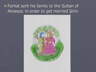 Ferhat sent his family to the Sultan of Amasya; in order to get married Şirin. 