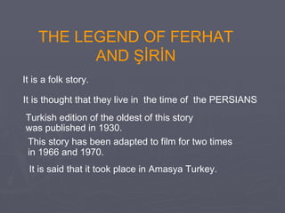 THE LEGEND OF FERHAT AND ŞİRİN It is thought that they live in  the time of  the PERSIANS Turkish edition of the oldest of th is  story  was published in 1930.   This story  has been adapted to film  for two times  in 1966 and 1970 .   It is a folk story.  It is said that it took place in Amasya Turkey.  